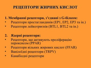 РЕЦЕПТОРИ ЖИРНИХ КИСЛОТРЕЦЕПТОРИ ЖИРНИХ КИСЛОТ
1. Мембранні рецептори, з’єднані з G-білком:
• Рецептори простагландинів (EP1, EP2, EP3 та ін.)
• Рецептори лейкотриєнів (BTL1, BTL2 та ін.)
2. Ядерні рецептори:
• Рецептори, що активують проліферацію
пероксисом (PPAR)
• Рецептори вільних жирових кислот (FFAR)
• Ванілоїдні рецептори (TRPV)
• Канабіодні рецептори
 