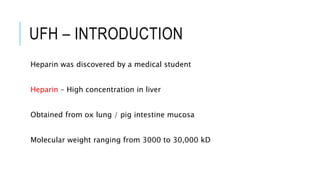 UFH – INTRODUCTION
Heparin was discovered by a medical student
Heparin – High concentration in liver
Obtained from ox lung / pig intestine mucosa
Molecular weight ranging from 3000 to 30,000 kD
 