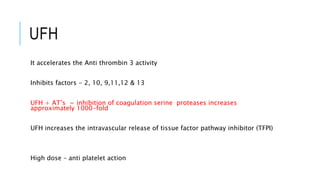 UFH
It accelerates the Anti thrombin 3 activity
Inhibits factors - 2, 10, 9,11,12 & 13
UFH + AT’s = inhibition of coagulation serine proteases increases
approximately 1000-fold
UFH increases the intravascular release of tissue factor pathway inhibitor (TFPI)
High dose – anti platelet action
 