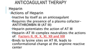 ANTICOAGULANT THERAPY
Heparin
Actions of Heparin
Inactive by itself as an anticoagulant
Requires the presence of a plasma cofactor-
ANTITHROMBIN III (AT III)
Heparin potentiates the action of AT III
Heparin-AT III-complex neutralizes the actions
of: Factors II, IX, X, XI, XII and XIII
Binds to lysine sites on AT III, leads to
conformational change at the arginine reactive
center
 