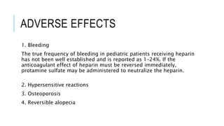 ADVERSE EFFECTS
1. Bleeding
The true frequency of bleeding in pediatric patients receiving heparin
has not been well established and is reported as 1–24%. If the
anticoagulant effect of heparin must be reversed immediately,
protamine sulfate may be administered to neutralize the heparin.
2. Hypersensitive reactions
3. Osteoporosis
4. Reversible alopecia
 