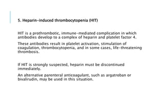 5. Heparin-induced thrombocytopenia (HIT)
HIT is a prothrombotic, immune-mediated complication in which
antibodies develop to a complex of heparin and platelet factor 4.
These antibodies result in platelet activation, stimulation of
coagulation, thrombocytopenia, and in some cases, life-threatening
thrombosis.
If HIT is strongly suspected, heparin must be discontinued
immediately.
An alternative parenteral anticoagulant, such as argatroban or
bivalirudin, may be used in this situation.
 