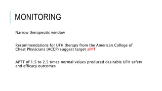 MONITORING
Narrow therapeutic window
Recommendations for UFH therapy from the American College of
Chest Physicians (ACCP) suggest target aPPT
APTT of 1.5 to 2.5 times normal values produced desirable UFH safety
and efficacy outcomes
 