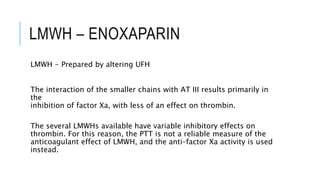 LMWH – ENOXAPARIN
LMWH - Prepared by altering UFH
The interaction of the smaller chains with AT III results primarily in
the
inhibition of factor Xa, with less of an effect on thrombin.
The several LMWHs available have variable inhibitory effects on
thrombin. For this reason, the PTT is not a reliable measure of the
anticoagulant effect of LMWH, and the anti–factor Xa activity is used
instead.
 