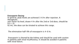 Enoxaparin Dosing
In general, peak levels are achieved 3-6 hr after injection. A
therapeutic
anti–factor Xa level, drawn 4 hr after the 2nd or 3rd dose, should be
0.5-1.0
IU/mL; the dose can be titrated to achieve this range.
The elimination half-life of enoxaparin is 4-6 hr.
Enoxaparin is cleared by the kidney and should be used with caution
in patients with renal insufficiency. It should be avoided in patients
with renal failure.
 