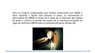 Para las mujeres embarazadas que reciben tratamiento con HBPM a 
dosis ajustada y donde está previsto el parto, se recomienda la 
interrupción de HBPM al menos 24 h antes de la inducción del trabajo 
de parto o cesárea (o tiempo de espera de la anestesia-neuraxial) en 
lugar de continuar HBPM hasta el momento del parto. (Grado 1B) 
Manejo perioperatorio de la terapia antitrombótica. Terapia antitrombótica y prevención de la trombosis, Guía de clínica práctica del Colegio Americano de Médicos del Tórax (ACCP), 9º edición . 2012 
 