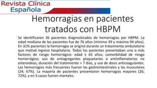 Hemorragias en pacientes 
tratados con HBPM 
Se identificaron 36 pacientes diagnosticados de hemorragias por HBPM. La 
edad mediana de los pacientes fue de 76 años (mínimo 39 y máximo 94 años). 
En 31% pacientes la hemorragia se originó durante un tratamiento ambulatorio 
que motivó ingreso hospitalario. Todos los pacientes presentaban uno o más 
factores de riesgo hemorrágico: edad ≥ 65 años; comorbilidad de riesgo 
hemorrágico; uso de antiagregantes plaquetarios o antiinflamatorios no 
esteroideos; duración del tratamiento > 7 días, y uso de dosis anticoagulantes. 
Las hemorragias más frecuentes fueron las gastrointestinales y las musculares 
(24; 67%). La mayoría de pacientes presentaron hemorragias mayores (26; 
72%), y en 5 casos fueron mortales. 
 