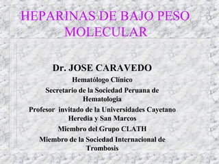 HEPARINAS DE BAJO PESO  MOLECULAR Dr. JOSE CARAVEDO Hematólogo Clínico Secretario de la Sociedad Peruana de Hematologia Profesor  invitado de la Universidades Cayetano Heredia y San Marcos Miembro del Grupo CLATH Miembro de la Sociedad Internacional de Trombosis 