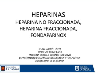 HEPARINAS
HEPARINA NO FRACCIONADA,
 HEPARINA FRACCIONADA,
     FONDAPARINOX

                JENNY JASMITH LOPEZ
               RESIDENTE PRIMER AÑO
        MEDICINA CRITICA Y CUIDADO INTENSIVO
 DEPARTAMENTO DE FARMACOLOGIA CLINICA Y TERAPEUTICA
             UNIVERSIDAD DE LA SABANA
 