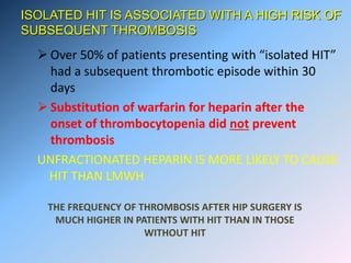 ISOLATED HIT IS ASSOCIATED WITH A HIGH RISK OF
SUBSEQUENT THROMBOSIS
 Over 50% of patients presenting with “isolated HIT”
had a subsequent thrombotic episode within 30
days
 Substitution of warfarin for heparin after the
onset of thrombocytopenia did not prevent
thrombosis
UNFRACTIONATED HEPARIN IS MORE LIKELY TO CAUSE
HIT THAN LMWH
THE FREQUENCY OF THROMBOSIS AFTER HIP SURGERY IS
MUCH HIGHER IN PATIENTS WITH HIT THAN IN THOSE
WITHOUT HIT
 
