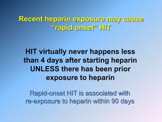 Recent heparin exposure may cause
“rapid onset” HIT
HIT virtually never happens less
than 4 days after starting heparin
UNLESS there has been prior
exposure to heparin
Rapid-onset HIT is associated with
re-exposure to heparin within 90 days
 