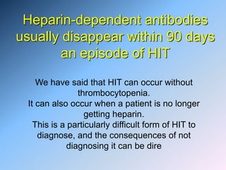 Heparin-dependent antibodies
usually disappear within 90 days
an episode of HIT
We have said that HIT can occur without
thrombocytopenia.
It can also occur when a patient is no longer
getting heparin.
This is a particularly difficult form of HIT to
diagnose, and the consequences of not
diagnosing it can be dire
 