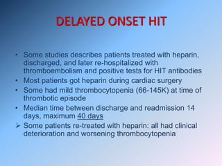 DELAYED ONSET HIT
• Some studies describes patients treated with heparin,
discharged, and later re-hospitalized with
thromboembolism and positive tests for HIT antibodies
• Most patients got heparin during cardiac surgery
• Some had mild thrombocytopenia (66-145K) at time of
thrombotic episode
• Median time between discharge and readmission 14
days, maximum 40 days
 Some patients re-treated with heparin: all had clinical
deterioration and worsening thrombocytopenia
 