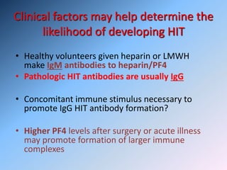 Clinical factors may help determine the
likelihood of developing HIT
• Healthy volunteers given heparin or LMWH
make IgM antibodies to heparin/PF4
• Pathologic HIT antibodies are usually IgG
• Concomitant immune stimulus necessary to
promote IgG HIT antibody formation?
• Higher PF4 levels after surgery or acute illness
may promote formation of larger immune
complexes
 