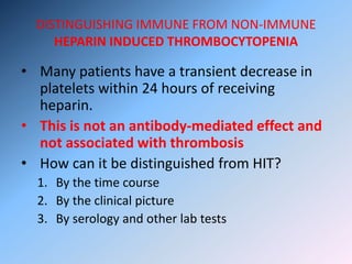 DISTINGUISHING IMMUNE FROM NON-IMMUNE
HEPARIN INDUCED THROMBOCYTOPENIA
• Many patients have a transient decrease in
platelets within 24 hours of receiving
heparin.
• This is not an antibody-mediated effect and
not associated with thrombosis
• How can it be distinguished from HIT?
1. By the time course
2. By the clinical picture
3. By serology and other lab tests
 