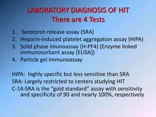 LABORATORY DIAGNOSIS OF HIT
There are 4 Tests
1. Serotonin release assay (SRA)
2. Heparin-induced platelet aggregation assay (HIPA)
3. Solid phase imunoassay (H-PF4) (Enzyme linked
immunosorbant assay [ELISA])
4. Particle gel immunoassay
HIPA: highly specific but less sensitive than SRA
SRA: Largely restricted to centers studying HIT
C-14-SRA is the “gold standard” assay with sensitivity
and specificity of 90 and nearly 100%, respectively
 
