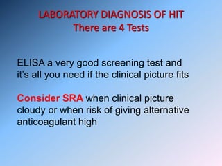 LABORATORY DIAGNOSIS OF HIT
There are 4 Tests
ELISA a very good screening test and
it’s all you need if the clinical picture fits
Consider SRA when clinical picture
cloudy or when risk of giving alternative
anticoagulant high
 