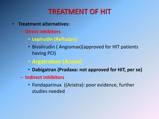 TREATMENT OF HIT
• Treatment alternatives:
– Direct inhibitors
• Lepirudin (Refludan)
• Bivalirudin ( Angiomax)(approved for HIT patients
having PCI)
• Argatroban (Acova)
• Dabigatran (Pradaxa: not approved for HIT, per se)
– Indirect inhibitors
• Fondaparinux ((Arixtra): poor evidence, further
studies needed
 