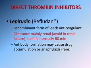 DIRECT THROMBIN INHIBITORS
• Lepirudin (Refludan®)
–Recombinant form of leech anticoagulant
–Clearance mainly renal (avoid in renal
failure); halflife normally 80 min
–Antibody formation may cause drug
accumulation or anaphylaxis (rare)
 