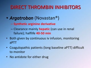 DIRECT THROMBIN INHIBITORS
• Argatroban (Novastan®)
– Synthetic arginine derivative
– Clearance mainly hepatic (can use in renal
failure); halflife 40-50 min
• Both given by continuous iv infusion, monitoring
aPTT
• Coagulopathic patients (long baseline aPTT) difficult
to monitor
• No antidote for either drug
 