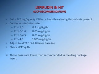 LEPIRUDIN IN HIT
ACCP RECOMMENDATIONS
• Bolus 0.2 mg/kg only if life- or limb-threatening thrombosis present
• Continuous infusion rate:
– Cr < 1.0: 0.1 mg/kg/hr
– Cr 1.0-1.6: 0.05 mg/kg/hr
– Cr 1.6-4.5: 0.01 mg/kg/hr
– Cr > 4.5: 0.005 mg/kg/hr
• Adjust to aPTT 1.5-2.0 times baseline
• Check aPTT q 4h
 These doses are lower than recommended in the drug package
insert
 