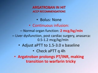 ARGATROBAN IN HIT
ACCP RECOMMENDATIONS
• Bolus: None
• Continuous infusion:
– Normal organ function: 2 mcg/kg/mIn
– Liver dysfunction, post cardiac surgery, anasarca:
0.5-1.2 mcg/kg/mIn
• Adjust aPTT to 1.5-3.0 x baseline
• Check aPTT q 4h
• Argatroban prolongs PT/INR, making
transition to warfarin tricky
 