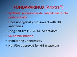 FONDAPARINUX (Arixtra®)
• Synthetic polysaccharide, inhibits factor Xa
preferentially
• Does not typically cross-react with HIT
antibodies
• Long half-life (17-20 h), no antidote
• SQ administration
• Monitoring unnecessary
• Not FDA-approved for HIT treatment
 