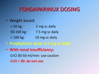 FONDAPARINUX DOSING
• Weight based:
< 50 kg: 5 mg sc daily
50-100 kg: 7.5 mg sc daily
> 100 kg: 10 mg sc daily
• Prophylactic dose: 2.5 mg sc daily
• With renal insufficiency:
CrCl 30-50 ml/min: use caution
CrCl < 30: do not use
 