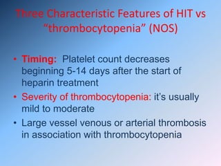 Three Characteristic Features of HIT vs
“thrombocytopenia” (NOS)
• Timing: Platelet count decreases
beginning 5-14 days after the start of
heparin treatment
• Severity of thrombocytopenia: it’s usually
mild to moderate
• Large vessel venous or arterial thrombosis
in association with thrombocytopenia
 