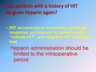 Can patients with a history of HIT
be given heparin again?
• HIT recurrence or secondary antibody
response uncommon in patients with
“remote HIT” and negative HIT antibody
test
Heparin administration should be
limited to the intraoperative
period
 