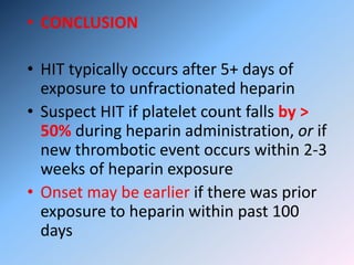 • CONCLUSION
• HIT typically occurs after 5+ days of
exposure to unfractionated heparin
• Suspect HIT if platelet count falls by >
50% during heparin administration, or if
new thrombotic event occurs within 2-3
weeks of heparin exposure
• Onset may be earlier if there was prior
exposure to heparin within past 100
days
 