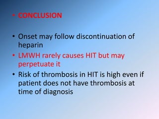 • CONCLUSION
• Onset may follow discontinuation of
heparin
• LMWH rarely causes HIT but may
perpetuate it
• Risk of thrombosis in HIT is high even if
patient does not have thrombosis at
time of diagnosis
 