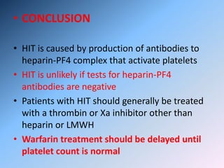 • CONCLUSION
• HIT is caused by production of antibodies to
heparin-PF4 complex that activate platelets
• HIT is unlikely if tests for heparin-PF4
antibodies are negative
• Patients with HIT should generally be treated
with a thrombin or Xa inhibitor other than
heparin or LMWH
• Warfarin treatment should be delayed until
platelet count is normal
 