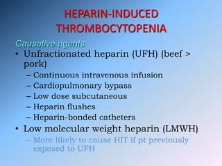 HEPARIN-INDUCED
THROMBOCYTOPENIA
• Unfractionated heparin (UFH) (beef >
pork)
– Continuous intravenous infusion
– Cardiopulmonary bypass
– Low dose subcutaneous
– Heparin flushes
– Heparin-bonded catheters
• Low molecular weight heparin (LMWH)
– More likely to cause HIT if pt previously
exposed to UFH
Causative agents
 