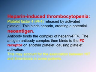 Heparin-induced thrombocytopenia:
Platelet factor 4 (PF4) released by activated
platelet. This binds heparin, creating a potential
neoantigen.
Antibody binds the complex of heparin-PF4. The
antigen antibody complex then binds to the FC
receptor on another platelet, causing platelet
activation.
This may account for the association between HIT
and thrombosis in some patients.
 