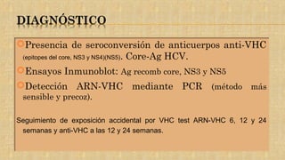 Presencia de seroconversión de anticuerpos anti-VHC
(epitopes del core, NS3 y NS4)(NS5). Core-Ag HCV.
Ensayos Inmunoblot: Ag recomb core, NS3 y NS5
Detección ARN-VHC mediante PCR (método más
sensible y precoz).
Seguimiento de exposición accidental por VHC test ARN-VHC 6, 12 y 24
semanas y anti-VHC a las 12 y 24 semanas.
 