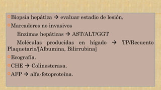 Biopsia hepática  evaluar estadio de lesión.
Marcadores no invasivos
Enzimas hepáticas  AST/ALT/GGT
Moléculas producidas en hígado  TP/Recuento
Plaquetario/[Albumina, Bilirrubina]
Ecografía.
CHE  Colinesterasa.
AFP  alfa-fetoproteína.
 