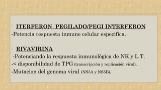 ITERFERON PEGILADO/PEGI INTERFERON
-Potencia respuesta inmune celular especifica.
 RIVAVIRINA
-Potenciando la respuesta inmunológica de NK y L T.
-< disponibilidad de TPG (transcripción y replicación viral).
-Mutacion del genoma viral (NS5A y NS5B).
 