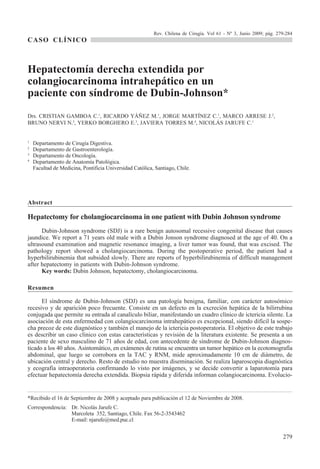 Rev. Chilena de Cirugía. Vol 61 - Nº 3, Junio 2009; pág. 279-284
CASO CLÍNICO



Hepatectomía derecha extendida por
colangiocarcinoma intrahepático en un
paciente con síndrome de Dubin-Johnson*
Drs. CRISTIAN GAMBOA C.1, RICARDO YÁÑEZ M.1, JORGE MARTÍNEZ C.1, MARCO ARRESE J.2,
BRUNO NERVI N.3, YERKO BORGHERO E.3, JAVIERA TORRES M.4, NICOLÁS JARUFE C.1


1
    Departamento de Cirugía Digestiva.
2
    Departamento de Gastroenterología.
3
    Departamento de Oncología.
4
    Departamento de Anatomía Patológica.
    Facultad de Medicina, Pontificia Universidad Católica, Santiago, Chile.




Abstract

Hepatectomy for cholangiocarcinoma in one patient with Dubin Johnson syndrome
      Dubin-Johnson syndrome (SDJ) is a rare benign autosomal recessive congenital disease that causes
jaundice. We report a 71 years old male with a Dubin Jonson syndrome diagnosed at the age of 40. On a
ultrasound examination and magnetic resonance imaging, a liver tumor was found, that was excised. The
pathology report showed a cholangiocarcinoma. During the postoperative period, the patient had a
hyperbilirubinemia that subsided slowly. There are reports of hyperbilirubinemia of difficult management
after hepatectomy in patients with Dubin-Johnson syndrome.
      Key words: Dubin Johnson, hepatectomy, cholangiocarcinoma.

Resumen

      El síndrome de Dubin-Johnson (SDJ) es una patología benigna, familiar, con carácter autosómico
recesivo y de aparición poco frecuente. Consiste en un defecto en la excreción hepática de la bilirrubina
conjugada que permite su entrada al canalículo biliar, manifestando un cuadro clínico de ictericia silente. La
asociación de esta enfermedad con colangiocarcinoma intrahepático es excepcional, siendo difícil la sospe-
cha precoz de este diagnóstico y también el manejo de la ictericia postoperatoria. El objetivo de este trabajo
es describir un caso clínico con estas características y revisión de la literatura existente. Se presenta a un
paciente de sexo masculino de 71 años de edad, con antecedente de síndrome de Dubin-Johnson diagnos-
ticado a los 40 años. Asintomático, en exámenes de rutina se encuentra un tumor hepático en la ecotomografía
abdominal, que luego se corrobora en la TAC y RNM, mide aproximadamente 10 cm de diámetro, de
ubicación central y derecho. Resto de estudio no muestra diseminación. Se realiza laparoscopia diagnóstica
y ecografía intraoperatoria confirmando lo visto por imágenes, y se decide convertir a laparotomía para
efectuar hepatectomía derecha extendida. Biopsia rápida y diferida informan colangiocarcinoma. Evolucio-


*Recibido el 16 de Septiembre de 2008 y aceptado para publicación el 12 de Noviembre de 2008.
Correspondencia: Dr. Nicolás Jarufe C.
                 Marcoleta 352, Santiago, Chile. Fax 56-2-3543462
                 E-mail: njarufe@med.puc.cl


                                                                                                                     279
 