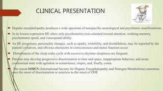 CLINICAL PRESENTATION
 Hepatic encephalopathy produces a wide spectrum of nonspecific neurological and psychiatric manifestations.
 In its lowest expression HE alters only psychometric tests oriented toward attention, working memory,
psychomotor speed, and visuospatial ability
 As HE progresses, personality changes, such as apathy, irritability, and disinhibition, may be reported by the
patient’s relatives, and obvious alterations in consciousness and motor function occur.
 Disturbances of the sleep wake cycle with excessive daytime sleepiness are frequent.
 Patients may develop progressive disorientation to time and space, inappropriate behavior, and acute
confusional state with agitation or somnolence, stupor, and, finally, coma.
 The recent ISHEN (International Society for Hepatic Encephalopathy and Nitrogen Metabolism) consensus
uses the onset of disorientation or asterixis as the onset of OHE
 