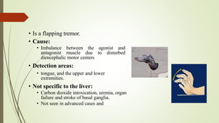• Is a flapping tremor.
• Cause:
• Imbalance between the agonist and
antagonist muscle due to disturbed
diencephalic motor centers
• Detection areas:
• tongue, and the upper and lower
extremities.
• Not specific to the liver:
• Carbon dioxide intoxication, uremia, organ
failure and stroke of basal ganglia.
• Not seen in advanced cases and coma.
 