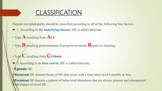 CLASSIFICATION
Hepatic encephalopathy should be classified according to all of the following four factors.
 1. According to the underlying disease, HE is subdivided into
• Type A resulting from ALF
• Type B resulting predominantly from porto-systemic Bypass or shunting
• Type C resulting from cirrhosis
 2.According to its time course, HE is subdivided into
• Episodic HE
• Recurrent HE denotes bouts of HE that occur with a time interval of 6 months or less.
• Persistent HE denotes a pattern of behavioral alterations that are always present and interspersed
withrelapses of overt HE.
 