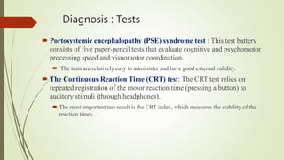 Diagnosis : Tests
 Portosystemic encephalopathy (PSE) syndrome test : This test battery
consists of five paper-pencil tests that evaluate cognitive and psychomotor
processing speed and visuomotor coordination.
 The tests are relatively easy to administer and have good external validity.
 The Continuous Reaction Time (CRT) test: The CRT test relies on
repeated registration of the motor reaction time (pressing a button) to
auditory stimuli (through headphones).
 The most important test result is the CRT index, which measures the stability of the
reaction times.
 