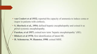 • van Coulert et al 1932; reported the capacity of ammonia to induce coma or
stupor in patients with cirrhosis.
• S. Sherlock et al., 1954; defined hepatic encephalopathy and coined it as
portal-systemic encephalopathy.
• Fazekas, et al 1957; coined new term ‘hepatic encephalopathy’ (HE).
• Rikkers et al 1978; first identification of latent HE.
• H. Schomerus, W. Hamster, 1998: coined MHE.
 