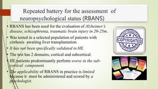Repeated battery for the assessment of
neuropsychological status (RBANS)
• RBANS has been used for the evaluation of Alzheimer’s
disease, schizophrenia, traumatic brain injury in 20-25m.
• Was tested in a selected population of patients with
cirrhosis awaiting liver transplantation.
• It has not been specifically validated in HE.
• The test has 2 domains, cortical and subcortical.
• HE patients predominantly perform worse in the sub-
cortical component.
• The applicability of RBANS in practice is limited
because it must be administered and scored by a
psychologist. 3
1
 