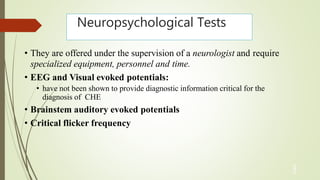 Neuropsychological Tests
3
2
• They are offered under the supervision of a neurologist and require
specialized equipment, personnel and time.
• EEG and Visual evoked potentials:
• have not been shown to provide diagnostic information critical for the
diagnosis of CHE
• Brainstem auditory evoked potentials
• Critical flicker frequency
 
