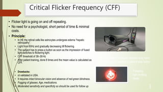 Critical Flicker Frequency (CFF)
• Flicker light is going on and off repeating.
• No need for a psychologist, short period of time & minimal
costs.
• Principle:
• In HE the retinal cells like astrocytes undergoes edema “hepatic
retinopathy”
• Light from 60Hz and gradually decreasing till flickering.
• The subject has to press a button as soon as the impression of fused
light switches to flickering light.
• CFF threshold of 38–39 Hz
• After patient training, done 8 times and the mean value is calculated as
CFF.
• Drawbacks:
• ot validated in USA.
• It requires intact binocular vision and absence of red-green blindness.
• Fogging of glasses.Age,medications.
• Moderated sensitivity and specificity so should be used for follow up.
Pulsating
light emitting
diode
3
3
The HEPAtonorm™ Analyzer consists of a) hand
held control unit b) headset c) patient stop button
 
