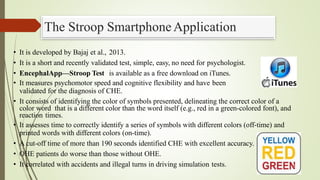 The Stroop SmartphoneApplication
• It is developed by Bajaj et al., 2013.
• It is a short and recently validated test, simple, easy, no need for psychologist.
• EncephalApp—Stroop Test is available as a free download on iTunes.
• It measures psychomotor speed and cognitive flexibility and have been
validated for the diagnosis of CHE.
• It consists of identifying the color of symbols presented, delineating the correct color of a
color word that is a different color than the word itself (e.g., red in a green-colored font), and
reaction times.
• It assesses time to correctly identify a series of symbols with different colors (off-time) and
printed words with different colors (on-time).
• A cut-off time of more than 190 seconds identified CHE with excellent accuracy.
• OHE patients do worse than those without OHE.
• It correlated with accidents and illegal turns in driving simulation tests. 3
4
 