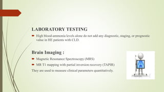 LABORATORY TESTING
 High blood-ammonia levels alone do not add any diagnostic, staging, or prognostic
value in HE patients with CLD.
Brain Imaging :
 Magnetic Resonance Spectroscopy (MRS)
 MR T1 mapping with partial inversion recovery (TAPIR)
They are used to measure clinical parameters quantitatively.
 