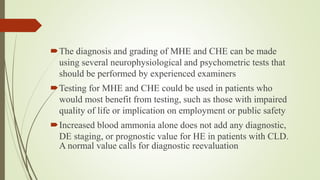 The diagnosis and grading of MHE and CHE can be made
using several neurophysiological and psychometric tests that
should be performed by experienced examiners
Testing for MHE and CHE could be used in patients who
would most benefit from testing, such as those with impaired
quality of life or implication on employment or public safety
Increased blood ammonia alone does not add any diagnostic,
DE staging, or prognostic value for HE in patients with CLD.
A normal value calls for diagnostic reevaluation
 